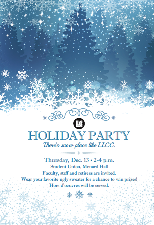LLCC Holiday Party. There's snow place like "LLCC. Thursday, Dec. 13, 2-4 p.m., Student Union, Menard Hall. Faculty, staff and retirees are invited. Wear your favorite ugly sweater for a chance to win prizes! Hors d'oeuvres will be served.