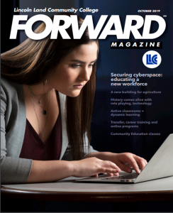 Lincoln Land Community College FORWARD Magazine October 2019. LLCC. Securing cyberspace: educating a new workforce. A new building for agriculture. History comes alive with role playing, technology. Active classrooms = dynamic learning. Transfer, career training adn online programs. Community Education classes.