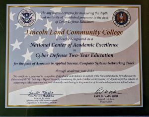 Having met the criteria for measuring the depth and maturity of established programs in the field of Cyber Defense Education Lincoln Land Community College is hereby designated as a National Center of Academic Excellence in Cyber Defense Two-Year Education for the path of Associate in Applied Science, Computer Systems-Networking Track through academic year 2023. This certificate is presented in recognition of significant contributions in support of the National Initiative for Cybersecurity Education (NICE): Building a Digital Nation by broadening the pool of skilled workers with cyber defense expertise capable of supporting a cyber-secure nation, and ultimately contributing to the protection of the national information infrastructure. Jeanette Manfra, Assistant Secretary, Cybersecurity and Communications, Department of Homeland Security and Paul M. Nakasone, General, U.S. Army, Director, NSA