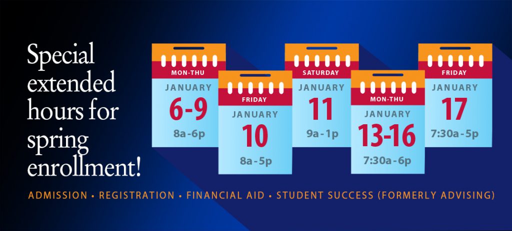 Special extended hours for spring enrollment! January 6-9, 8 a.m.-6 p.m.; January 10, 8 a.m.-5 p.m.; January 11, 9 a.m.-1 p.m.; January 13-16, 7:30 a.m.-6 p.m.; January 17, 7:30 a.m.-5 p.m. Admission, Registration, Financial Aid, Student Success (Formerly Advising)