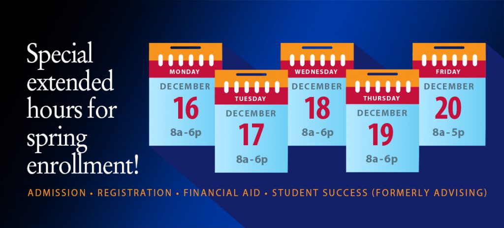 Special extended hours for spring enrollment! Admission, Registration, Financial Aid, Student Success (Formerly Advising). Dec. 16, 8 a.m.-6 jp.m., Dec. 17, 8 a.m.-6 p.m., Dec. 18, 8 a.m.-6 p.m., Dec. 19, 8 a.m.-6 p.m., Dec. 20, 8 a.m.-5 p.m.