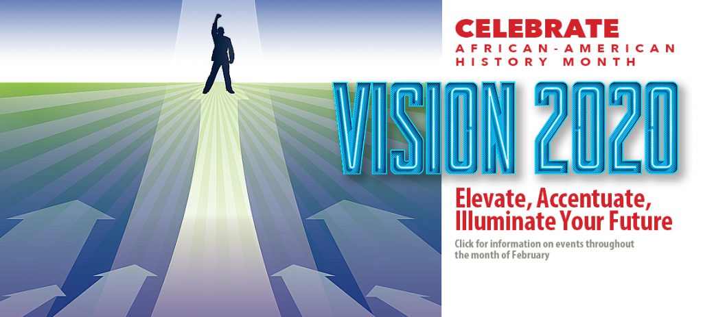 Celebrate African-American History Month. Vistion 2020: Elevate, Accentuate, Illuminate Your Future. Click for information about events through the month of February.
