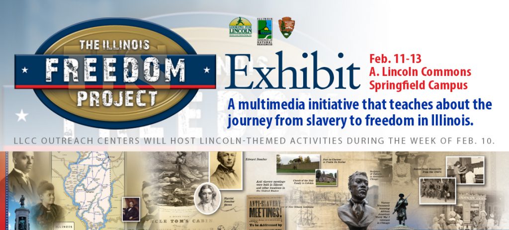 The Illinois Freedom Project Exhibit. Feb. 11-13, A. Lincoln Commons, Springfield Campus. A multimedia initiative that teaches about the journey from slavery to freedom in Illinois. LLCC Outreach Centers will host Lincoln-themed activities during the week of Feb. 10.