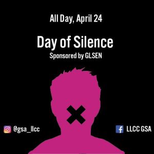 All Day, April 24. Day of Silence. Sponsored by GLSEN. Instagram: @gsa_llcc, Facebook: LLCC GSA