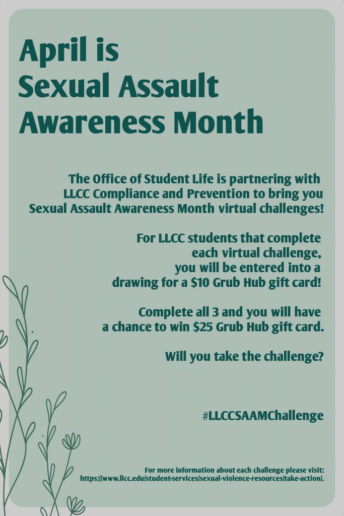 April is Sexual Assault Awareness Month. The Office of Student Life is partnering with LLCC Compliance and Prevention to bring you Sexual Assault Awareness Month virtual challenges! For LLCC students that complete each virtual challenge, you will be entered into a drawing for a $10 Grub Hub gift card! Complete all 3 and you will have a chance to win $25 Grub Hub gift card. Will you take the challenge? #LLCCSAAMChallenge For more information about each challenge please visit: https://www.llcc.edu/students-services/sexual-violence-resources/take-action/.