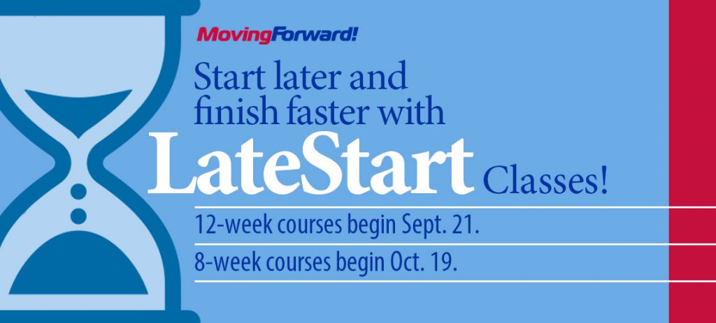 Moving Forward! Start later and finish faster with LateStart Classes! 12-week courses begin Sept. 21. 8-week courses begin Oct. 19.