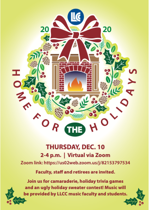 LLCC 2020 Home for the Holidays. Thursday, Dec. 10, 2-4 p.m. Virtual via Zoom. Zoom link: https://us02web.zoom.us/j/82153797534. Faculty, staff and retirees are invited. Join us for camaraderie, holiday trivia games and an ugly sweater contest! Music will be provided by LLCC music faculty and students.