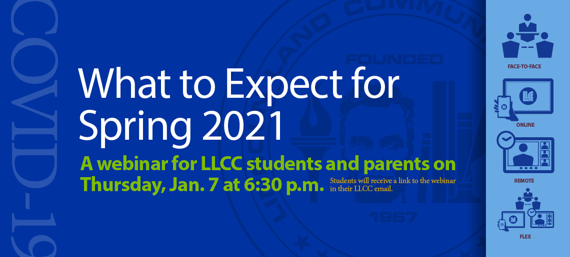 What to Expect for Spring 2021. A webinar for LLCC students and parents on Thursday, Jan. 7 at 6:30 p.m. Students will receive a link to the webinar in their LLCC email. Face-to-face, Online, Remote, Flex. COVID-19. Lincoln Land Community College Founded 1967.