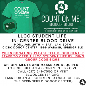 Count on me! Bloodcenter.org. All presenting donors will receive a voucher to reddem this T-shirt OR an e-gift card! LLCC Student Life In-Center Blood Drive. Mon., Jan. 25th-Sat., Jan. 20th. CICBC Donor Center, 1999 Wabash, Springfield. When donating, please tell blood center staff to credit LLCC Student Life by using group code 61258. Appointments and masks are required! To schedule an appointment to give call (217)241-7550 or visit bloodcenter.org. (Ask for an appointment at/search for the Springfield Donor Center)