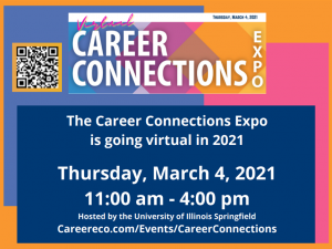 Virtual Career Connections Expo. Tuesday, March 4, 2021. The Career Connections Expo is going virtual in 2021. Thursday, March 4, 2021, 11:00 a.m. - 4:00 p.m. Hosted by the Unversity of Illinois Springfield. Careereco.com/Events/CareerConnections