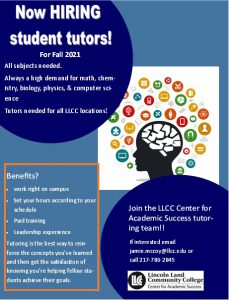 Now HIRING student tutors for fall 2021. All subjects needed. Always a high demand for math, chemistry, biology, physics and computer science. Tutors needed for all LLCC locations. Join the LLCC Center for Academic Success tutoring team! If interested email jamie.mccoy@llcc.edu or call 217-786-2845. Benefits: work right on campus, set your hours according to your schedule, paid training, leadership experience. Tutoring is the best way to reinforce the concepts you've learned and then get the satisfaction of knowing you're helping fellow students achieve their goals.