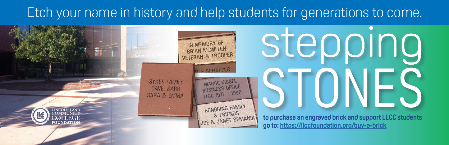 Etch your name in history and help students for generations to come. Stepping Stones. To purchase an engraved brick and support LLCC students go to: https://llccfoundation.org/buy-a-brick. LLCC Lincoln Land Community College Foundation. Example bricks: Sykes Family Dave, Barb Sara & Emma; In Memory of Brian McMillen veteran & trooper; Marge Kissel business office LLCC 1977-1990; Honoring family & friends Joe & Janet Semanik.