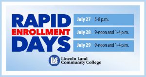 Rapid Enrollment Days. July 27, 5-8 p.m. July 28, 9-noon and 1-4 p.m. July 29, 9-noon and 1-4 p.m. LLCC Lincoln Land Community College.