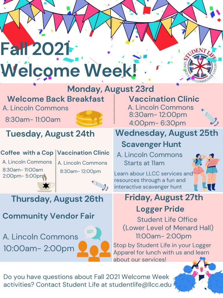 Fall 2021 Welcome Week! Monday, August 23rd, is the Welcome Back Breakfast from 8:30 AM to 11:00 AM, and the Vaccination Clinic from 8:30 AM to 12:00 PM and again at 4:00 PM to 6:30 PM. All events for Monday, August 23rd, are in A. Lincoln Commons.  Tuesday, August 24th is Coffee with a Cop from 8:30 AM to 11:00 AM and again from 2:00 PM to 5:00 PM. The Vaccination Clinic is from 8:30 AM to 12:00 PM. All events for Tuesday, August 24th, are in A. Lincoln Commons.  Wednesday, August 25th, is a Scavenger Hunt that will start at 11:00 AM in A. Lincoln Commons. Students will learn about LLCC services and resources through a fun and interactive scavenger hunt activity.  Thursday, August 26th, from 10:00 AM to 2:00 PM, will be the Community Vendor Fair in A. Lincoln Commons.  Friday, August 27th, will be Logger Pride. Students will be encouraged to wear LLCC apparel and to stop by the Student Life Office to learn about our services. Do you have any questions about Fall 2021 Welcome Week activities? Contact Student Life at studentlife@llcc.edu.
