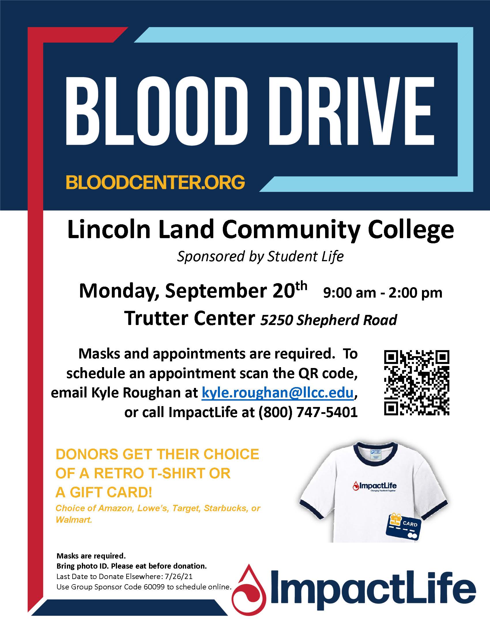 Blood Drive (BLOODCENTER.ORG) at Lincoln Land Community College, sponsored by Student Life. Monday, September 20th, 9:00 AM to 2:00 PM in the Trutter Center (5250 Shepherd Road). Masks and appointments are required. To schedule an appointment, email Kyle Roughan at kyle.roughan@llcc.edu or call ImpactLife at (800) 747-5401. Donners get their choice of a retro T-Shirt or a gift card (choice of Amazon, Lowe’s, Target, Starbucks, or Walmart) Masks are Required. Bring photo ID. Please eat before donation. The last date to donate elsewhere is 7/26/21. Use group sponsor code 6099 to schedule online.
