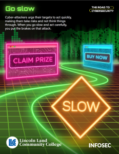 Go slow. Cyber-attackers urge their targets to act quickly, making them take risks and not think things through. When you go slow and act carefully, you put the brakes on that attack. The Road to Cybersecurity. Slow, Claim Prize, Buy Now.