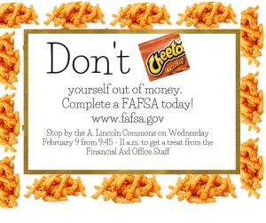 Don't cheat yourself out of money. Complete a FAFSA today! www.fafsa.gov Stop by the A. Lincoln Commons on Wednesday February 9 from 9:45 - 11 a.m. to get a treat from the Financial Aid Office Staff