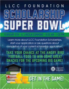 Scholarship Super Bowl: February 9th, A. Lincoln Commons 9:30am-1:30pm: Need money for 2022-2023 LLCC classes?! Visit Michelle Burger, scholarship program coordinator to learn more about the LLCC Foundation Scholarships, start your scholarship application at the event or ask questions about completion of your current scholarship application. Take your chance at the Angry Bird football toss to win some great snacks for the upcoming big game. Resources available: LLCC Foundation scholarship information and reference, personal essay and FAQ resources as well. Visit to start your LLCC Foundation scholarship application TODAY!