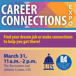 Career Connections Expo. Find your dream job or make connections to help you get there! March 31, 11 a.m.-2 p.m. The recreation and Athletic Center, UIS. UIS logo, LLCC Lincoln Land Community College logo.