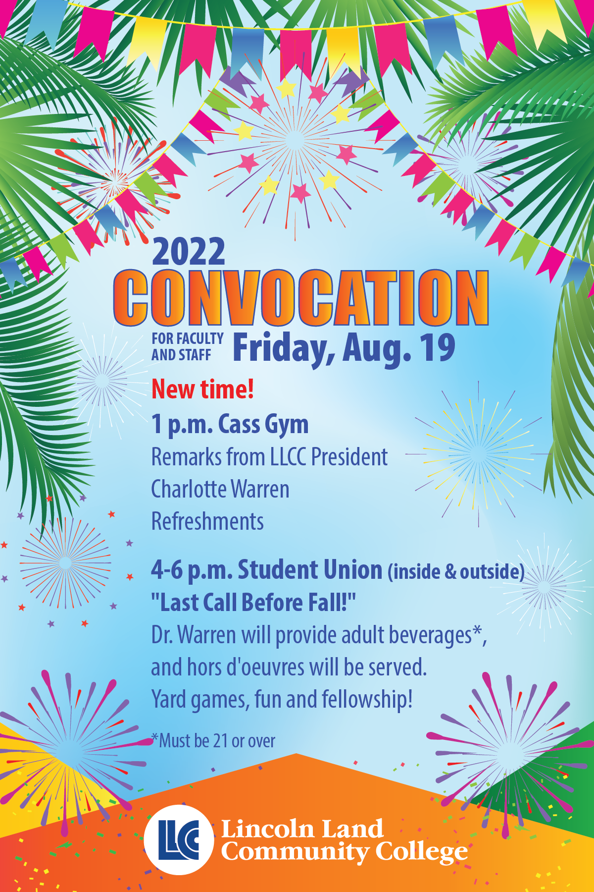 2022 Convocation for faculty and staff. Friday, Aug. 19. New time! 1 p.m. Cass Gym. Remarks from LLCC President Charlotte Warren. Refreshments. 4-6 p.m. Student Union (inside & outside). "Last Call Before Fall!" Dr. Warren will provide adult beverages*, and hors d'oeuvres will be served. Yard games, fun and fellowship! *Must be 21 or over.