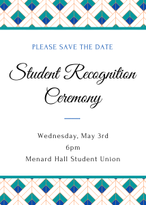 White background bordered with a graphic design in blue, teal and orange. Text reads: Please Save the Date. Student Recognition Ceremony. Wednesday, May 3rd. 6pm. Menard Hall Student Union.