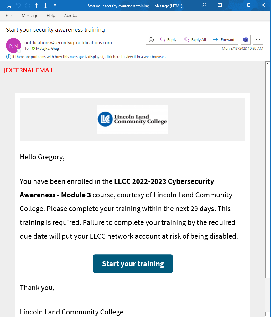(Email example) Subject: Start your security awareness training From: notifications@securityiq-notifications.com [External Email] {Lincoln Land Community College logo} Hello Gregory, You have been enrolled in the LLCC 2022-2023 Cybersecurity Awareness – Module 3 course, courtesy of Lincoln Land Community College. Please complete your training within the next 29 days. This training is required. Failure to complete your training by the required due date will put your account at risk of being disabled. {button: Start your training} Thank you, Lincoln Land Community College