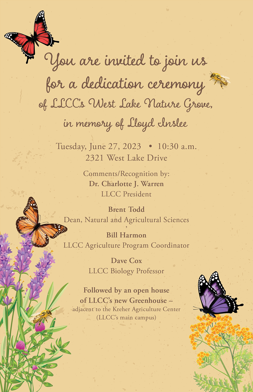 You are invited to join us for a dedication ceremony of LLCC’s West Lake Nature Grove, in memory of Lloyd Inslee, Tuesday, June 27, 2023, 10:30 a.m., 2321 West Lake Drive. Comments/recognition by Dr. Charlotte J. Warren, LLCC president; Brent Todd, dean, natural and agricultural sciences; Bill Harmon, LLCC agriculture program coordinator; Dave Cox, LLCC biology professor. Followed by an open house of LLCC’s new greenhouse, adjacent to the Kreher Agriculture Center, LLCC main campus. 