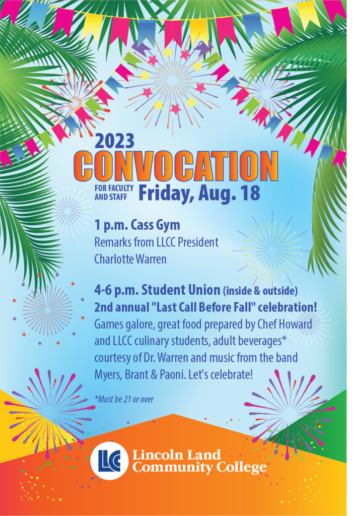 2023 Convocation for faculty and staff Friday, Aug. 18. 1 p.m. Cass Gym, remarks from LLCC President Charlotte Warren. 4 to 6 p.m. Student Union (inside and outside) Second annual Last Call Before Fall celebration! Games galore, great food prepared by Chef Howard and LLCC culinary students, adult beverages (must be 21 or over) courtesy of Dr. Warren and music from the band Myers Brant and Paoni. Let’s celebrate! Lincoln Land Community College