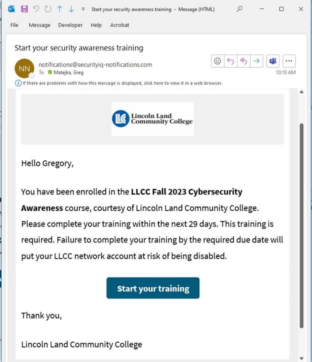 (Email example) Subject: Start your security awareness training From: notifications@securityiq-notifications.com. [External Email] {Lincoln Land Community College logo}. Hello Gregory, You have been enrolled in the LLCC Fall 2023 Cybersecurity Awareness course, courtesy of Lincoln Land Community College. Please complete your training within the next 29 days. This training is required. Failure to complete your training by the required due date will put your account at risk of being disabled. {button: Start your training}. Thank you, Lincoln Land Community College.