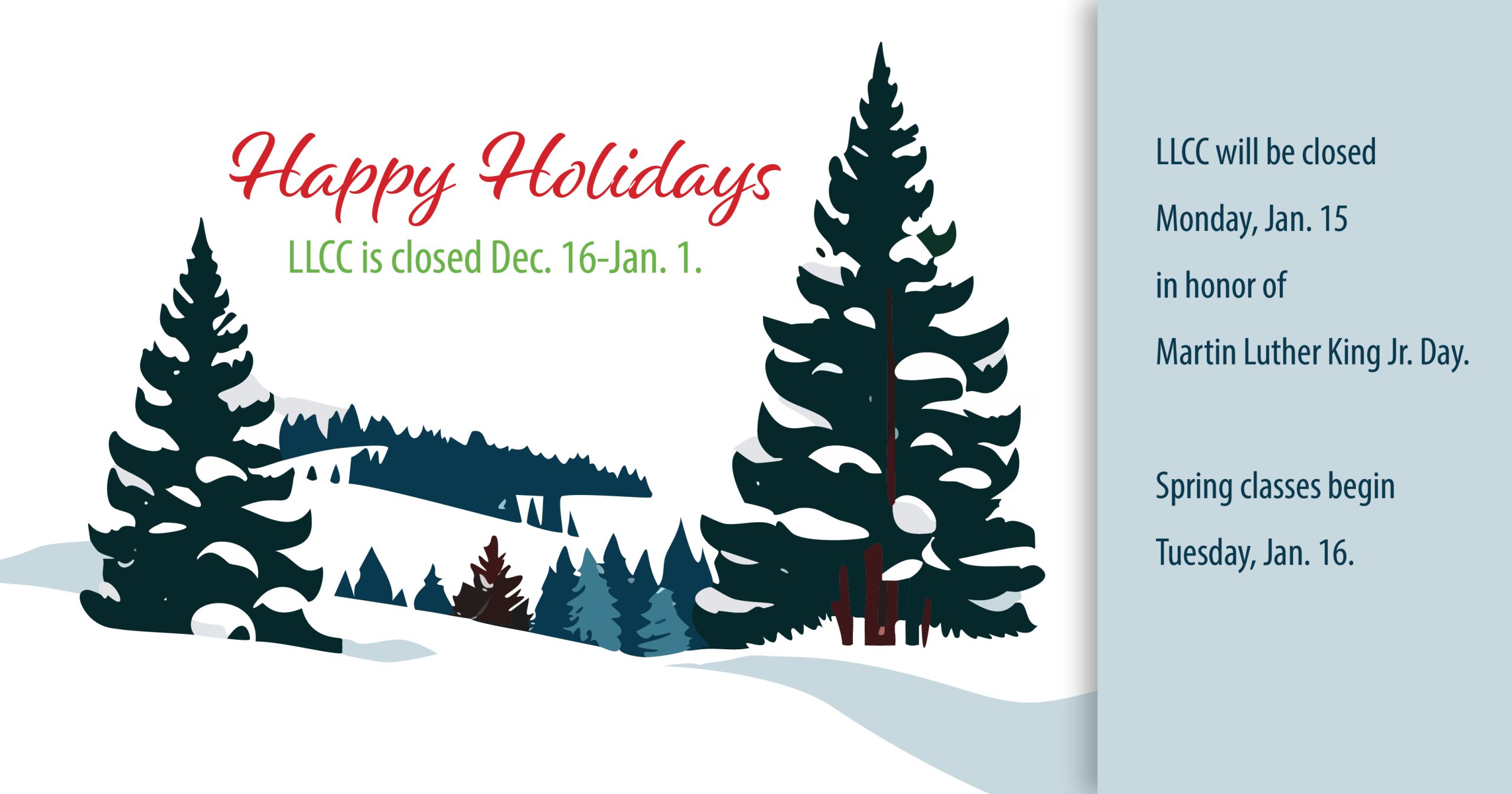 Happy Holidays. LLCC is closed Dec. 16-Jan. 1. LLCC will be closed Monday, Jan. 15 in honor of Martin Luther King Jr. Day. Spring classes begin Tuesday, Jan. 16.
