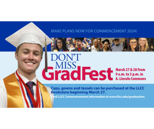 Don't miss GradFest on March 27 and 28 from 9 a.m. to 3 p.m. in A. Lincoln Commons and all outreach centers. Caps, gowns and tassels can be purchased at teh LLCC Bookstore beginning Mach 27. Find LLCC Commencement information at www.llcc.edu/graduation.