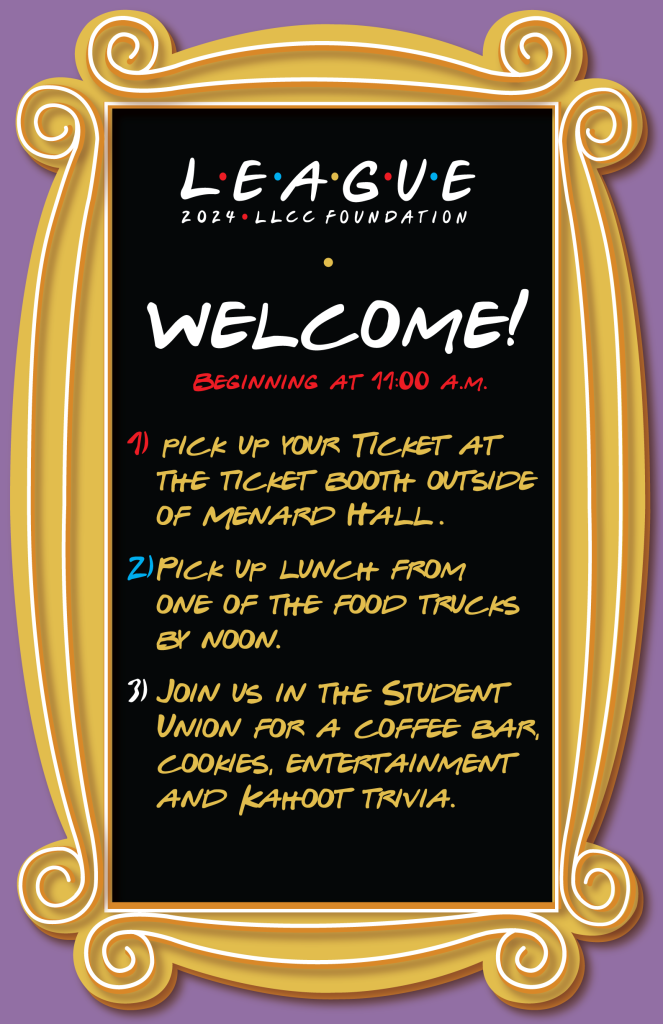 Menu board with the words,LEAGUE, 2024, LLCC Foundation. Beginning at 11 a.m. 1. Pick up your ticket at the ticket booth outside of Menard Hall. 2. Pick up lunch from one of the food trucks by noon. 3. Join us in the Student Union for a coffee bar, cookies, entertainment and Kahoot trivia.