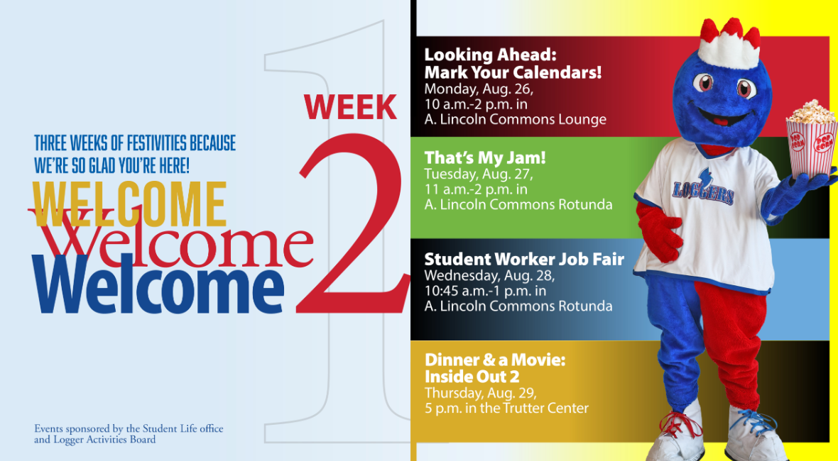 Three weeks of festivities becasue we're so glad you're here. Welcome, welcome, welcome to week 2! Monday, Aug. 26, Looking Ahead, marking your calendar. 10 a.m. - 2 p.m. in A. Lincoln Commons. Tuesday, Aug. 27, That's My Jam. 11 a.m. - 2 p.m. in A. Lincoln Commons. Wednesday, Aug. 28, STudent Worker Job Fair, 11 a.m. - 2 p.m. in A. Lincoln Commons., Thursday, Aug. 29, Dinner and a Mive: Inside Out 2, 5 p.m. in the Trutter Center. Events are sponsored by the Student Life Office and Logger Activities Board.