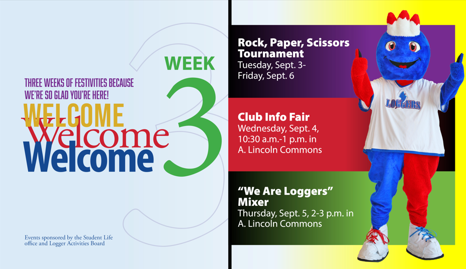 Three weeks of festivities because we're so glad you're here. Welcome, welcome, welcome to week 3. Rock, Paper, Scissors tournament, Tuesday Sept. 3 through Friday, Sept. 6. Club Info Fair is Wed. Sept. 4 from 10:30 a.m. - 1 p.m. in A. Lincoln Commons. The "We are Loggers" mixer is Thursday, Sept. 5 from 2-3 p.m. in A. Lincoln Commns. Events are sponsored by the Student Life Office and Logger Athletics Board.