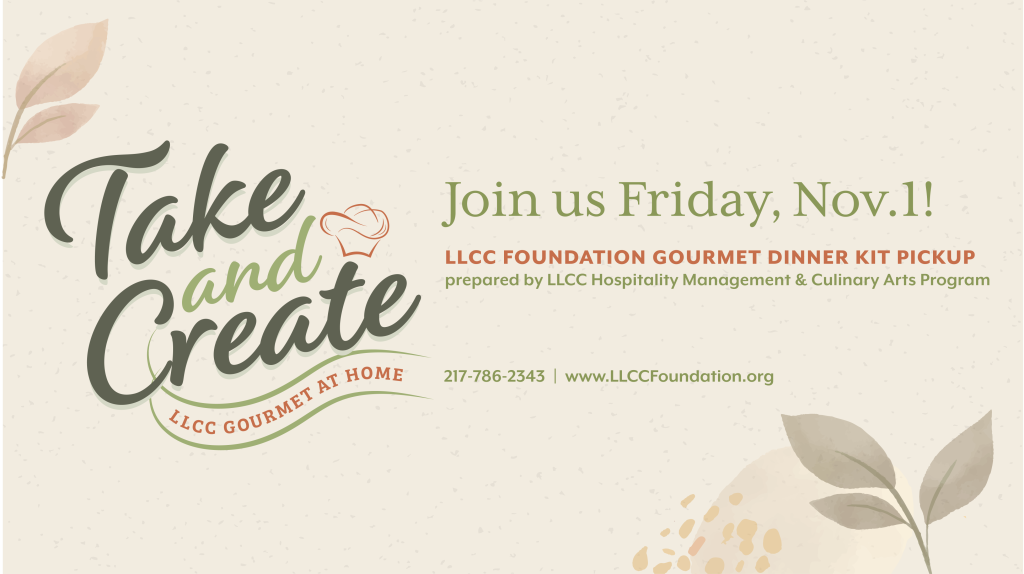 Take and Create, LLCC Gourmet at home. Join us Friday, Nov. 1. LLCC Foundation Gourmet Dinner Kit Pickup prepared by LLCC Hospitality Management and Culinary Arts Program. 217-786-2343. www.llccfoundation.org.