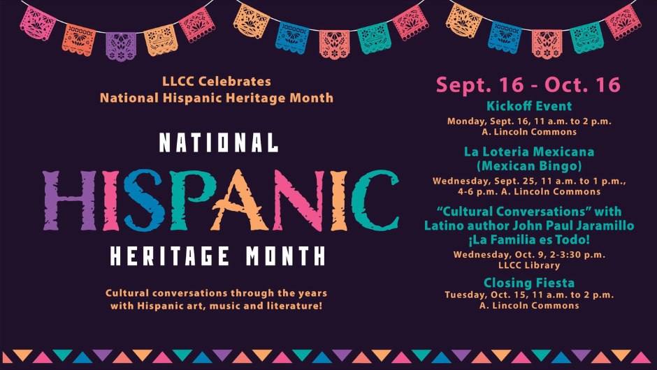 National Hispanic Heritage Month 2024 Poster LLCC Celebrates National Hispanic Heritage Month Cultural conversations through the years with Hispanic art, music and literature! Sept. 16-Oct. 15 Kick-Off Event Monday, Sept. 16 11 a.m. to 2 p.m. in A. Lincoln Commons La Loteria Mexicana (Mexican Bingo) Wednesday, Sept. 25 11 a.m. to 1 p.m. in A. Lincoln Commons 5-7 p.m. in A. Lincoln Commons “Cultural Conversations” with Latino author John Paul Jaramillo ¡La Familia es Todo! Wednesday, Oct. 9 2-3:30 p.m. in the LLCC Library Closing Fiesta Tuesday, Oct. 15 11 a.m. to 2 p.m. in A. Lincoln Commons 