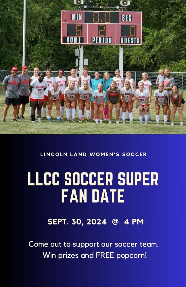 Lincoln Land Women's Soccer. LLCC Soccer Super Fan Date. Sept. 30, 2024 at 4 p.m. Come out to support our soccer team. Win prizes and free popcorn.